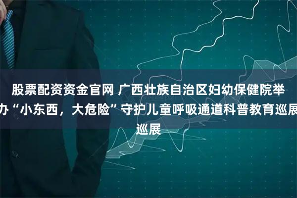 股票配资资金官网 广西壮族自治区妇幼保健院举办“小东西，大危险”守护儿童呼吸通道科普教育巡展