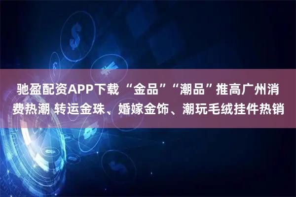 驰盈配资APP下载 “金品”“潮品”推高广州消费热潮 转运金珠、婚嫁金饰、潮玩毛绒挂件热销