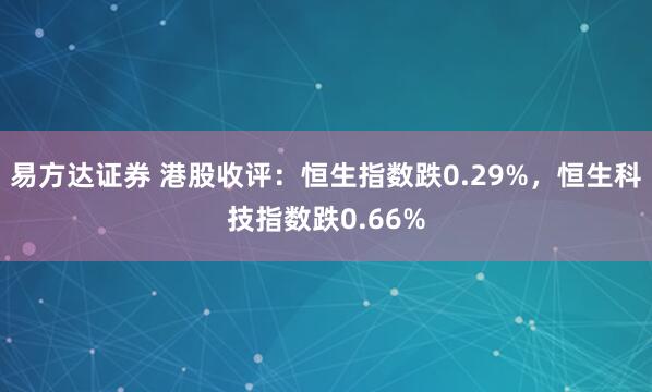 易方达证券 港股收评：恒生指数跌0.29%，恒生科技指数跌0.66%