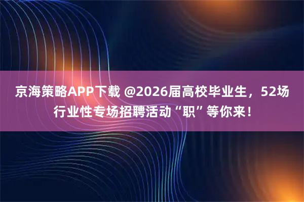 京海策略APP下载 @2026届高校毕业生,52场行业性专场招聘活动“职”等你来!