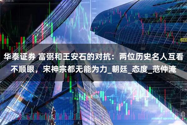华泰证券 富弼和王安石的对抗:两位历史名人互看不顺眼,宋神宗都无能为力_朝廷_态度_范仲淹