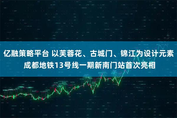 亿融策略平台 以芙蓉花、古城门、锦江为设计元素 成都地铁13号线一期新南门站首次亮相