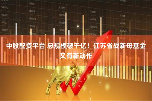 中股配资平台 总规模破千亿!江苏省战新母基金又有新动作