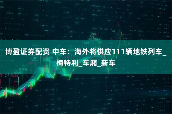博盈证券配资 中车：海外将供应111辆地铁列车_梅特利_车厢_新车