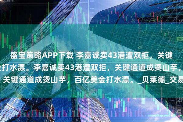盛宝策略APP下载 李嘉诚卖43港遭双拒,关键通道成烫山芋,百亿美金打水漂。李嘉诚卖43港遭双拒,关键通道成烫山芋,百亿美金打水漂。_贝莱德_交易_港口