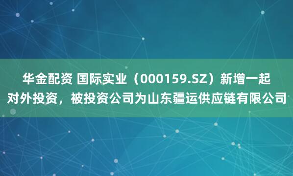 华金配资 国际实业(000159.SZ)新增一起对外投资,被投资公司为山东疆运供应链有限公司