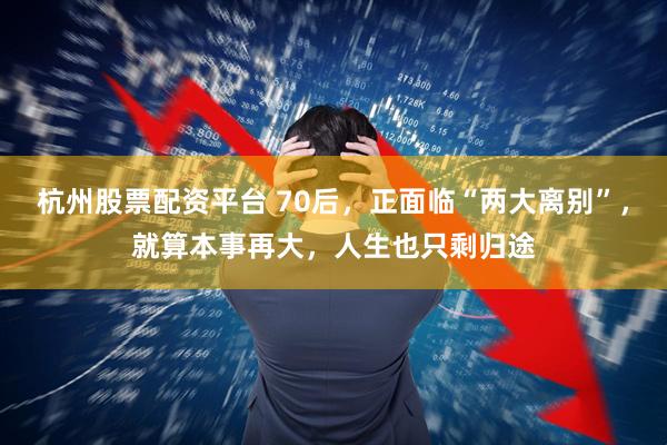 杭州股票配资平台 70后，正面临“两大离别”，就算本事再大，人生也只剩归途