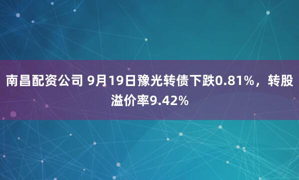 南昌配资公司 9月19日豫光转债下跌0.81%,转股溢价率9.42%