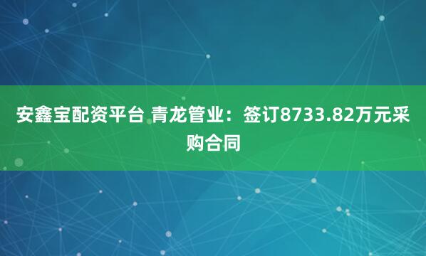 安鑫宝配资平台 青龙管业:签订8733.82万元采购合同