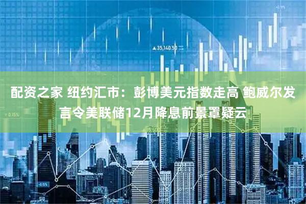 配资之家 纽约汇市：彭博美元指数走高 鲍威尔发言令美联储12月降息前景罩疑云