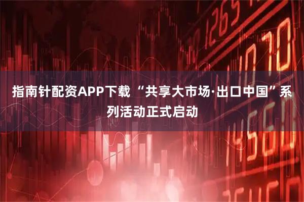 指南针配资APP下载 “共享大市场·出口中国”系列活动正式启动