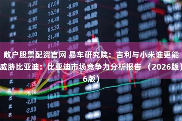 散户股票配资官网 易车研究院：吉利与小米谁更能威胁比亚迪：比亚迪市场竞争力分析报告 （2026版）