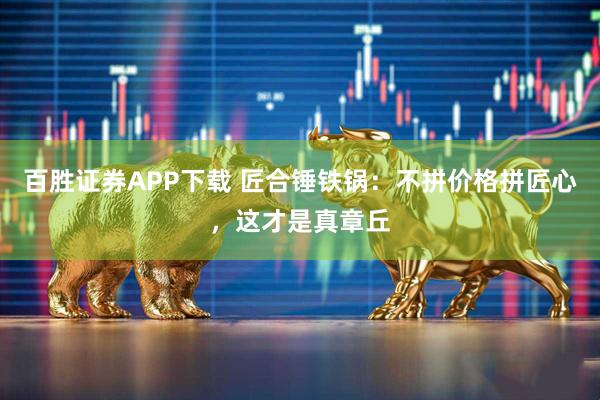 百胜证券APP下载 匠合锤铁锅：不拼价格拼匠心，这才是真章丘