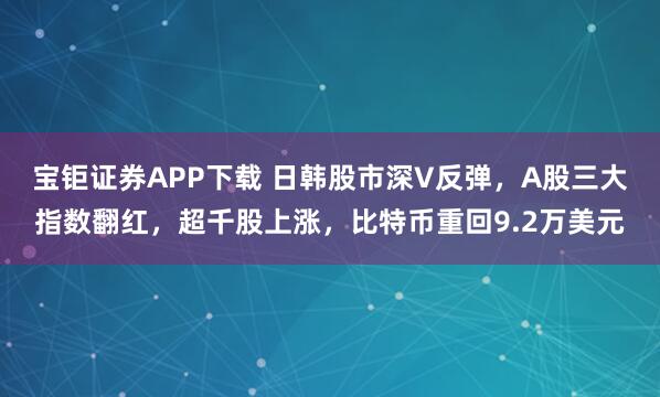宝钜证券APP下载 日韩股市深V反弹，A股三大指数翻红，超千股上涨，比特币重回9.2万美元