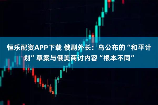 恒乐配资APP下载 俄副外长：乌公布的“和平计划”草案与俄美商讨内容“根本不同”