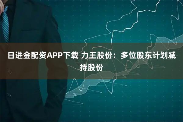 日进金配资APP下载 力王股份：多位股东计划减持股份
