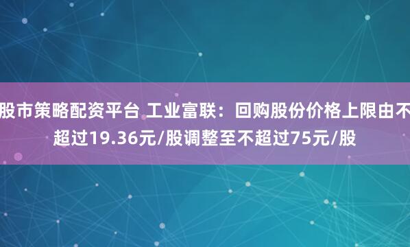 股市策略配资平台 工业富联：回购股份价格上限由不超过19.36元/股调整至不超过75元/股