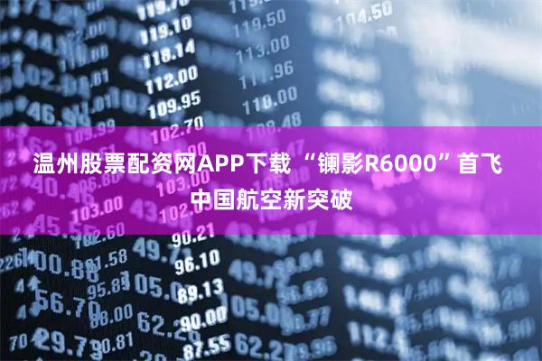 温州股票配资网APP下载 “镧影R6000”首飞 中国航空新突破