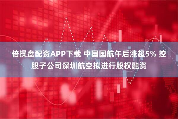 倍操盘配资APP下载 中国国航午后涨超5% 控股子公司深圳航空拟进行股权融资