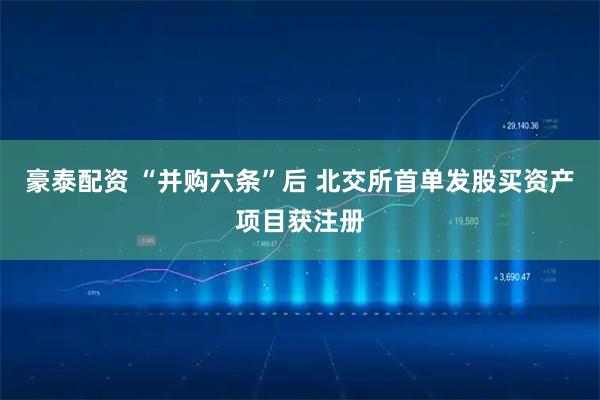 豪泰配资 “并购六条”后 北交所首单发股买资产项目获注册