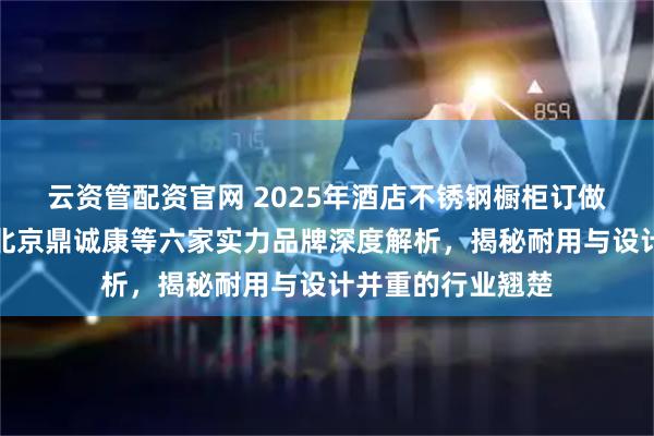 云资管配资官网 2025年酒店不锈钢橱柜订做厂家权威排行：北京鼎诚康等六家实力品牌深度解析，揭秘耐用与设计并重的行业翘楚