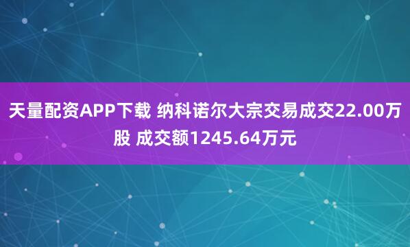 天量配资APP下载 纳科诺尔大宗交易成交22.00万股 成交额1245.64万元