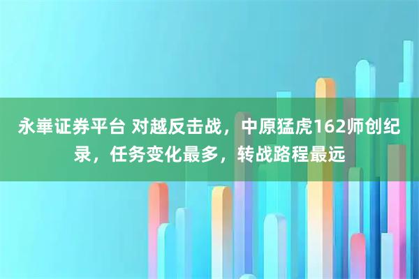 永崋证券平台 对越反击战，中原猛虎162师创纪录，任务变化最多，转战路程最远