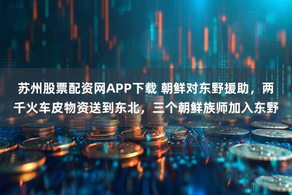 苏州股票配资网APP下载 朝鲜对东野援助，两千火车皮物资送到东北，三个朝鲜族师加入东野