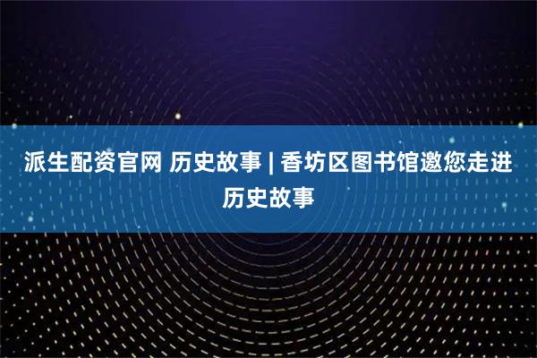 派生配资官网 历史故事 | 香坊区图书馆邀您走进历史故事