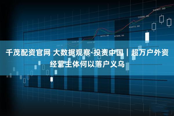 千茂配资官网 大数据观察·投资中国｜超万户外资经营主体何以落户义乌