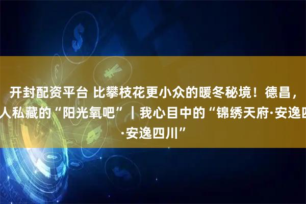 开封配资平台 比攀枝花更小众的暖冬秘境！德昌，四川人私藏的“阳光氧吧”｜我心目中的“锦绣天府·安逸四川”