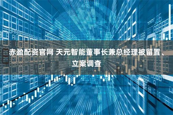 赤盈配资官网 天元智能董事长兼总经理被留置、立案调查