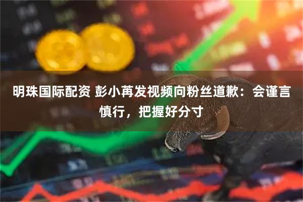 明珠国际配资 彭小苒发视频向粉丝道歉：会谨言慎行，把握好分寸
