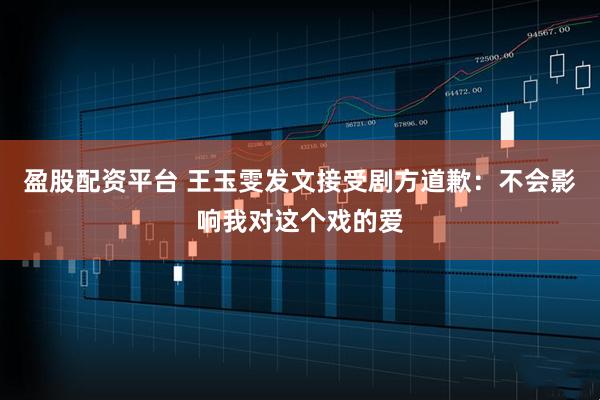 盈股配资平台 王玉雯发文接受剧方道歉：不会影响我对这个戏的爱