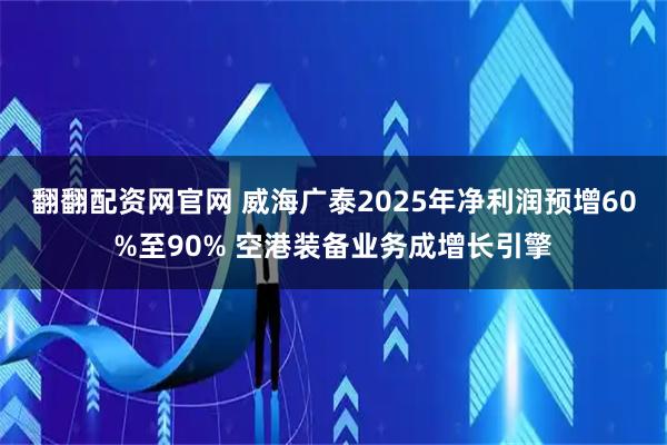 翻翻配资网官网 威海广泰2025年净利润预增60%至90% 空港装备业务成增长引擎