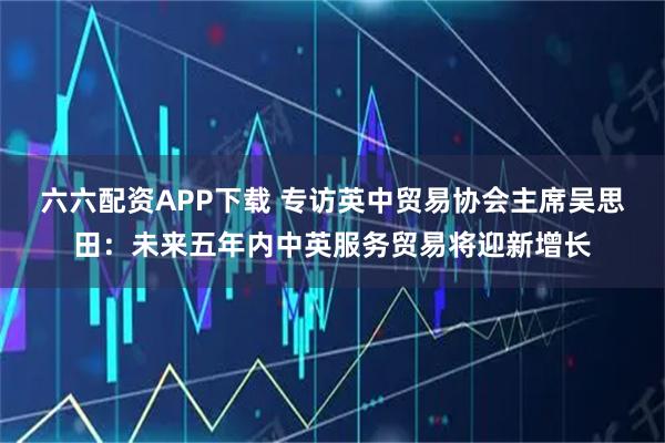 六六配资APP下载 专访英中贸易协会主席吴思田：未来五年内中英服务贸易将迎新增长
