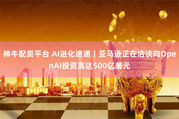 神牛配资平台 AI进化速递丨亚马逊正在洽谈向OpenAI投资高达500亿美元