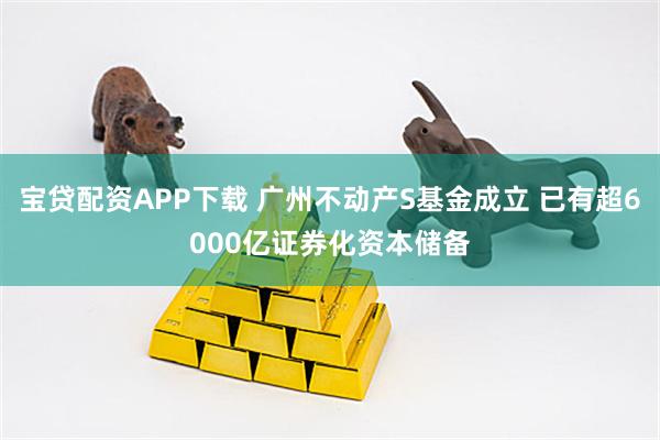 宝贷配资APP下载 广州不动产S基金成立 已有超6000亿证券化资本储备