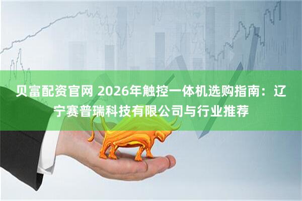 贝富配资官网 2026年触控一体机选购指南：辽宁赛普瑞科技有限公司与行业推荐