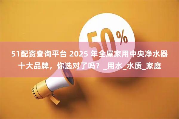 51配资查询平台 2025 年全屋家用中央净水器十大品牌，你选对了吗？_用水_水质_家庭