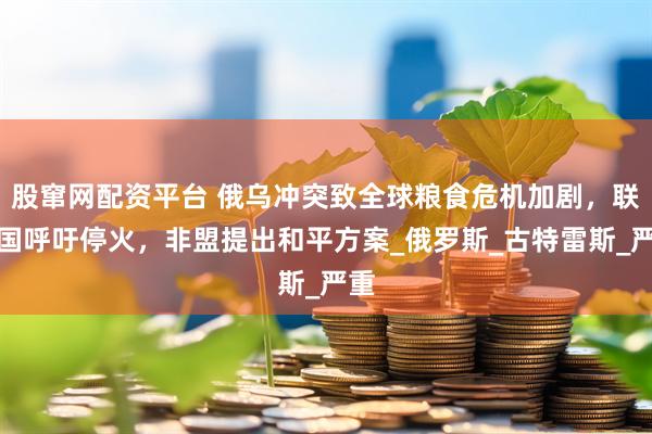 股窜网配资平台 俄乌冲突致全球粮食危机加剧，联合国呼吁停火，非盟提出和平方案_俄罗斯_古特雷斯_严重