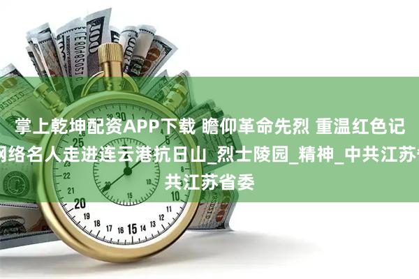 掌上乾坤配资APP下载 瞻仰革命先烈 重温红色记忆 网络名人走进连云港抗日山_烈士陵园_精神_中共江苏省委