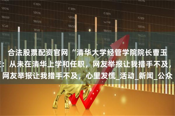 合法股票配资官网 “清华大学经管学院院长曹玉磊”被打假！本人回应：从未在清华上学和任职，网友举报让我措手不及，心里发慌_活动_新闻_公众