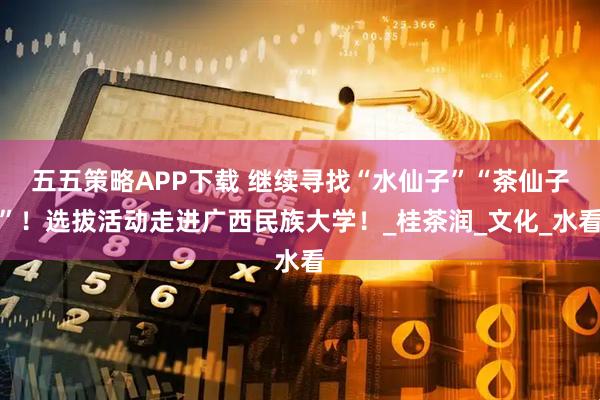 五五策略APP下载 继续寻找“水仙子”“茶仙子”！选拔活动走进广西民族大学！_桂茶润_文化_水看