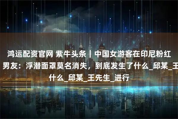 鸿运配资官网 紫牛头条｜中国女游客在印尼粉红海滩溺亡，男友：浮潜面罩莫名消失，到底发生了什么_邱某_王先生_进行