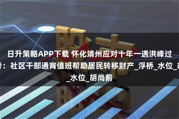 日升策略APP下载 怀化靖州应对十年一遇洪峰过境大考：社区干部通宵值班帮助居民转移财产_浮桥_水位_胡尚前