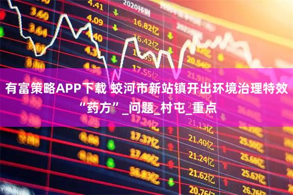有富策略APP下载 蛟河市新站镇开出环境治理特效“药方”_问题_村屯_重点