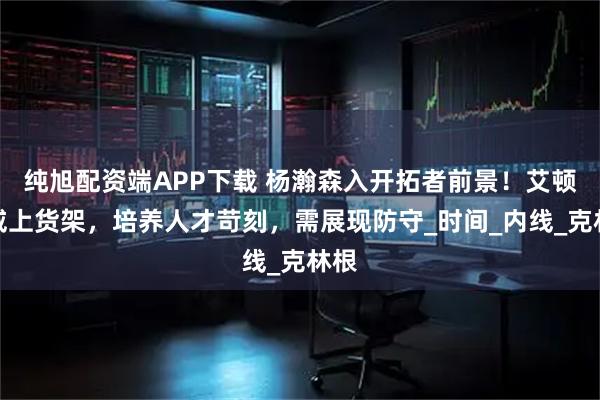 纯旭配资端APP下载 杨瀚森入开拓者前景！艾顿罗威上货架，培养人才苛刻，需展现防守_时间_内线_克林根