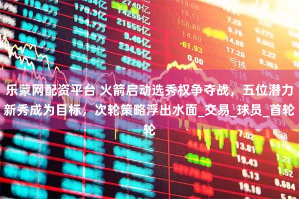 乐蒙网配资平台 火箭启动选秀权争夺战，五位潜力新秀成为目标，次轮策略浮出水面_交易_球员_首轮