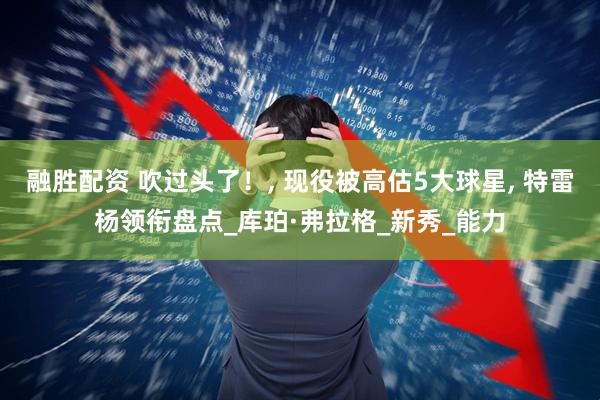 融胜配资 吹过头了！, 现役被高估5大球星, 特雷杨领衔盘点_库珀·弗拉格_新秀_能力